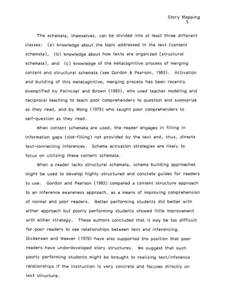 Story Mapping
5
The schemata, themselves, can be divided into at least three different
classes: (a) knowledge about the topic addressed in the text (content
schemata), (b) knowledge about how texts are organized (structural
schemata), and (c) knowledge of the metacognitive process of merging
content and structural schemata (see Gordon & Pearson, 1983). Activation
and building of this metacognitive, merging process has been recently
exemplified by Palincsar and Brown (1983), who used teacher modeling and
reciprocal teaching to teach poor comprehenders to question and summarize
as they read, and by Wong (1979) who taught poor comprehenders to
self-question as they read.
When content schemata are used, the reader engages in filling in
information gaps (slot-filling) not provided by the text and, thus, directs
text-connecting inferences. Schema activation strategies are likely to
focus on utilizing these content schemata.
When a reader lacks structural schemata, schema building approaches
might be used to develop highly structured and concrete guides for readers
to use. Gordon and Pearson (1983) compared a content structure approach
to an inference awareness approach, as a means of improving comprehension
of normal and poor readers. Better performing students did better with
either approach but poorly performing students showed little improvement
with either strategy. These authors concluded that it may be too difficult
for poor readers to see relationships between text and inferencing.
Dickensen and Weaver (1979) have also supported the position that poor
readers have underdeveloped story structures. We suggest that such
poorly performing students might be brought to realizing text/inference
relationships if the instruction is very concrete and focuses directly on
text structure.
 