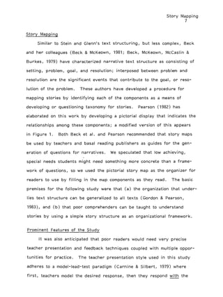 Story Mapping
7
Story Mapping
Similar to Stein and Glenn's text structuring, but less complex, Beck
and her colleagues (Beck & McKeown, 1981; Beck, McKeown, McCaslin &
Burkes, 1979) have characterized narrative text structure as consisting of
setting, problem, goal, and resolution; interposed between problem and
resolution are the significant events that contribute to the goal, or reso-
lution of the problem. These authors have developed a procedure for
mapping stories by identifying each of the components as a means of
developing or questioning taxonomy for stories. Pearson (1982) has
elaborated on this work by developing a pictorial display that indicates the
relationships among these components; a modified version of this appears
in Figure 1. Both Beck et al. and Pearson recommended that story maps
be used by teachers and basal reading publishers as guides for the gen-
eration of questions for narratives. We speculated that low achieving,
special needs students might need something more concrete than a frame-
work of questions, so we used the pictorial story map as the organizer for
readers to use by filling in the map components as they read. The basic
premises for the following study were that (a) the organization that under-
lies text structure can be generalized to all texts (Gordon & Pearson,
1983), and (b) that poor comprehenders can be taught to understand
stories by using a simple story structure as an organizational framework.
Prominent Features of the Study
It was also anticipated that poor readers would need very precise
teacher presentation and feedback techniques coupled with multiple oppor-
tunities for practice. The teacher presentation style used in this study
adheres to a model-lead-test paradigm (Carnine & Silbert, 1979) where
first, teachers model the desired response, then they respond with the
 