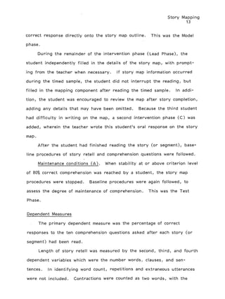 Story Mapping
13
correct response directly onto the story map outline. This was the Model
phase.
During the remainder of the intervention phase (Lead Phase), the
student independently filled in the details of the story map, with prompt-
ing from the teacher when necessary. If story map information occurred
during the timed sample, the student did not interrupt the reading, but
filled in the mapping component after reading the timed sample. In addi-
tion, the student was encouraged to review the map after story completion,
adding any details that may have been omitted. Because the third student
had difficulty in writing on the map, a second intervention phase (C) was
added, wherein the teacher wrote this student's oral response on the story
map.
After the student had finished reading the story (or segment), base-
line procedures of story retell and comprehension questions were followed.
Maintenance conditions (A). When stability at or above criterion level
of 80% correct comprehension was reached by a student, the story map
procedures were stopped. Baseline procedures were again followed, to
assess the degree of maintenance of comprehension. This was the Test
Phase.
Dependent Measures
The primary dependent measure was the percentage of correct
responses to the ten comprehension questions asked after each story (or
segment) had been read.
Length of story retell was measured by the second, third, and fourth
dependent variables which were the number words, clauses, and sen-
tences. In identifying word count, repetitions and extraneous utterances
were not included. Contractions were counted as two words, with the
 