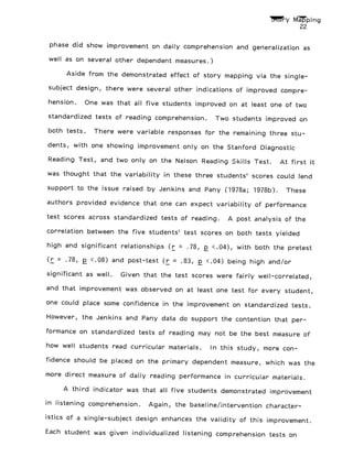 •ry Mapping
22
phase did show improvement on daily comprehension and generalization as
well as on several other dependent measures.)
Aside from the demonstrated effect of story mapping via the single-
subject design, there were several other indications of improved compre-
hension. One was that all five students improved on at least one of two
standardized tests of reading comprehension. Two students improved on
both tests. There were variable responses for the remaining three stu-
dents, with one showing improvement only on the Stanford Diagnostic
Reading Test, and two only on the Nelson Reading Skills Test. At first it
was thought that the variability in these three students' scores could lend
support to the issue raised by Jenkins and Pany (1978a; 1978b). These
authors provided evidence that one can expect variability of performance
test scores across standardized tests of reading. A post analysis of the
correlation between the five students' test scores on both tests yielded
high and significant relationships (r = .78, p <.04), with both the pretest
(r = .78, p <.08) and post-test (r = .83, p <.04) being high and/or
significant as well. Given that the test scores were fairly well-correlated,
and that improvement was. observed on at least one test for every student,
one could place some confidence in the improvement on standardized tests.
However, the Jenkins and Pany data do support the contention that per-
formance on standardized tests of reading may not be the best measure of
how well students read curricular materials. In this study, more con-
fidence should be placed on the primary dependent measure, which was the
more direct measure of daily reading performance in curricular materials.
A third indicator was that all five students demonstrated improvement
in listening comprehension. Again, the baseline/intervention character-
istics of a single-subject design enhances the validity of this improvement.
Each student was given individualized listening comprehension tests on
 