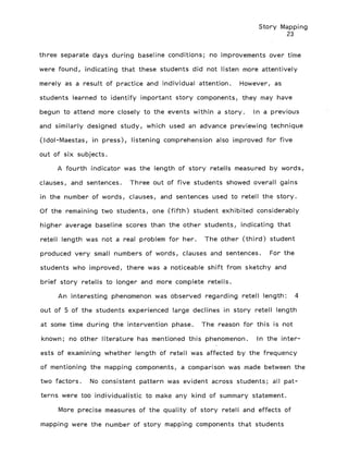 Story Mapping
23
three separate days during baseline conditions; no improvements over time
were found, indicating that these students did not listen more attentively
merely as a result of practice and individual attention. However, as
students learned to identify important story components, they may have
begun to attend more closely to the events within a story. In a previous
and similarly designed study, which used an advance previewing technique
(Idol-Maestas, in press), listening comprehension also improved for five
out of six subjects.
A fourth indicator was the length of story retells measured by words,
clauses, and sentences. Three out of five students showed overall gains
in the number of words, clauses, and sentences used to retell the story.
Of the remaining two students, one (fifth) student exhibited considerably
higher average baseline scores than the other students, indicating that
retell length was not a real problem for her. The other (third) student
produced very small numbers of words, clauses and sentences. For the
students who improved, there was a noticeable shift from sketchy and
brief story retells to longer and more complete retells.
An interesting phenomenon was observed regarding retell length: 4
out of 5 of the students experienced large declines in story retell length
at some time during the intervention phase. The reason for this is not
known; no other literature has mentioned this phenomenon. In the inter-
ests of examining whether length of retell was affected by the frequency
of mentioning the mapping components, a comparison was made between the
two factors. No consistent pattern was evident across students; all pat-
terns were too individualistic to make any kind of summary statement.
More precise measures of the quality of story retell and effects of
mapping were the number of story mapping components that students
 