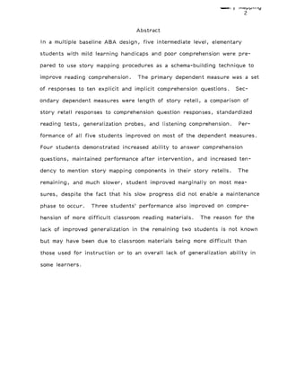 IE yI ,I1ppil1 I
2
Abstract
In a multiple baseline ABA design, five intermediate level, elementary
students with mild learning handicaps and poor comprehension were pre-
pared to use story mapping procedures as a schema-building technique to
improve reading comprehension. The primary dependent measure was a set
of responses to ten explicit and implicit comprehension questions. Sec-
ondary dependent measures were length of story retell, a comparison of
story retell responses to comprehension question responses, standardized
reading tests, generalization probes, and listening comprehension. Per-
formance of all five students improved on most of the dependent measures.
Four students demonstrated increased ability to answer comprehension
questions, maintained performance after intervention, and increased ten-
dency to mention story mapping components in their story retells. The
remaining, and much slower, student improved marginally on most mea-
sures, despite the fact that his slow progress did not enable a maintenance
phase to occur. Three students' performance also improved on compre-
hension of more difficult classroom reading materials. The reason for the
lack of improved generalization in the remaining two students is not known
but may have been due to classroom materials being more difficult than
those used for instruction or to an overall lack of generalization ability in
some learners.
 