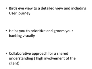 •Birds eye view to a detailed view and including User journey
•Helps you to prioritize and groom your backlog visually
•Collaborative approach for a shared understanding ( high involvement of the client)