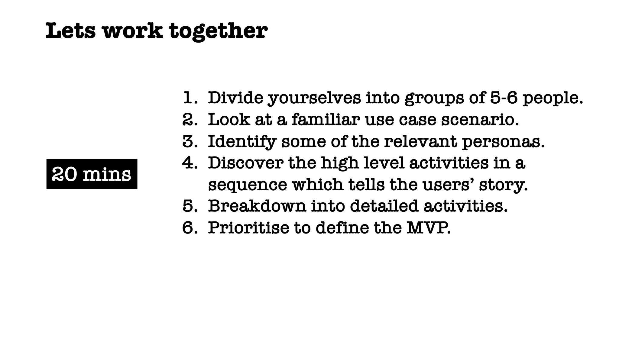 1. Divide yourselves into groups of 5-6 people.
2. Look at a familiar use case scenario.
3. Identify some of the relevant personas.
4. Discover the high level activities in a
sequence which tells the users’ story.
5. Breakdown into detailed activities.
6. Prioritise to define the MVP.
20 mins
Lets work together
 