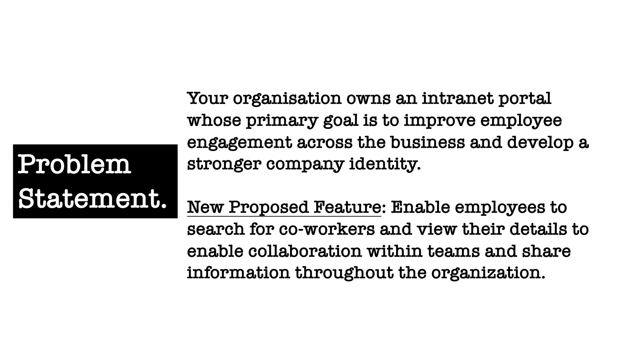 Problem
Statement.
Your organisation owns an intranet portal
whose primary goal is to improve employee
engagement across the business and develop a
stronger company identity.
New Proposed Feature: Enable employees to
search for co-workers and view their details to
enable collaboration within teams and share
information throughout the organization.
 