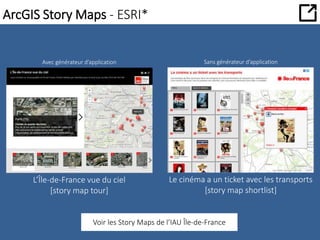 ArcGIS Story Maps - ESRI* 
Avec générateur d’application Sans générateur d’application 
L’Île-de-France vue du ciel 
[story map tour] 
Le cinéma a un ticket avec les transports 
[story map shortlist] 
Voir les Story Maps de l’IAU Île-de-France 
 