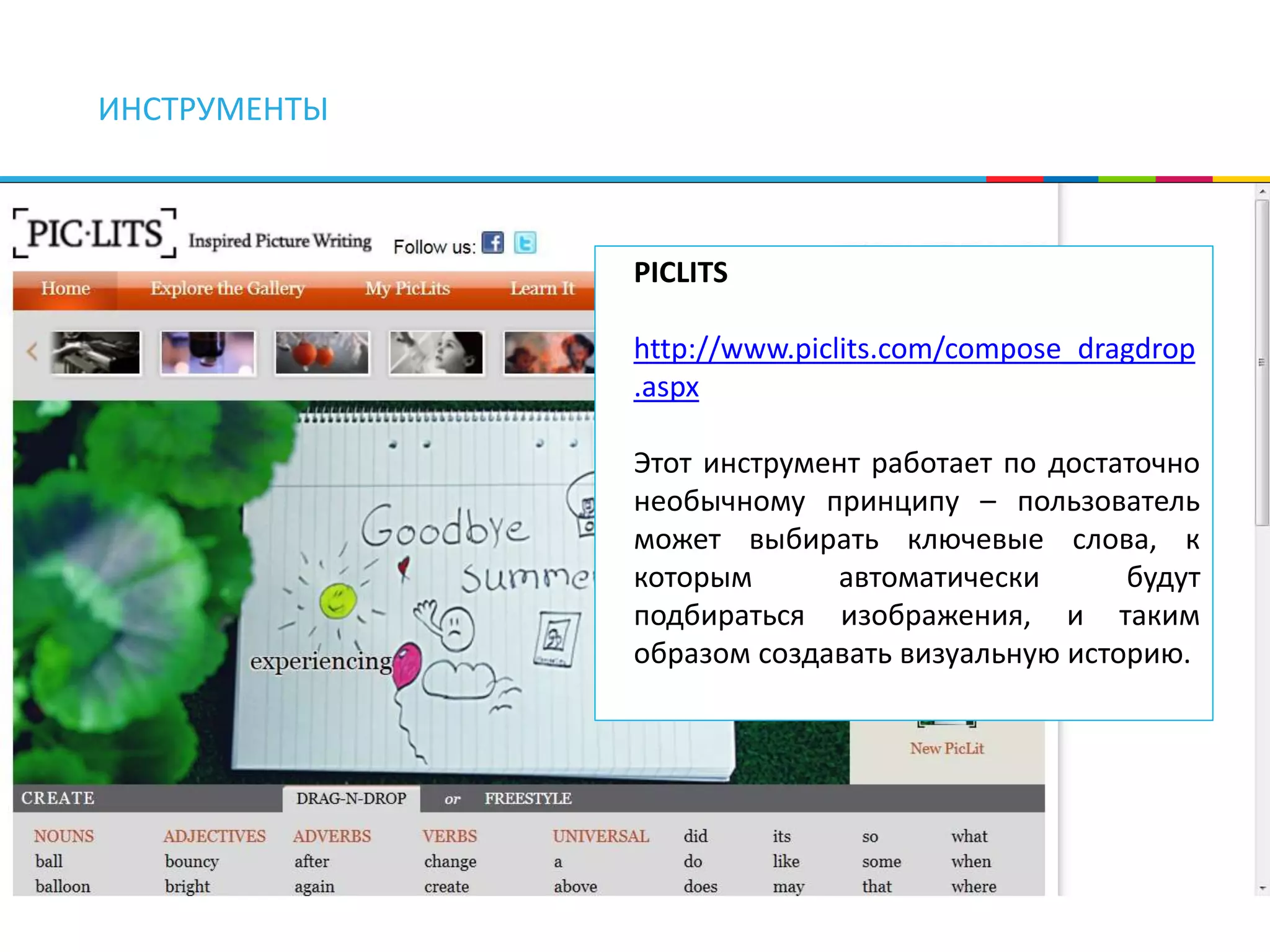 ИНСТРУМЕНТЫ 
PICLITS 
http://www.piclits.com/compose_dragdrop 
.aspx 
Этот инструмент работает по достаточно 
необычному принципу – пользователь 
может выбирать ключевые слова, к 
которым автоматически будут 
подбираться изображения, и таким 
образом создавать визуальную историю. 
 