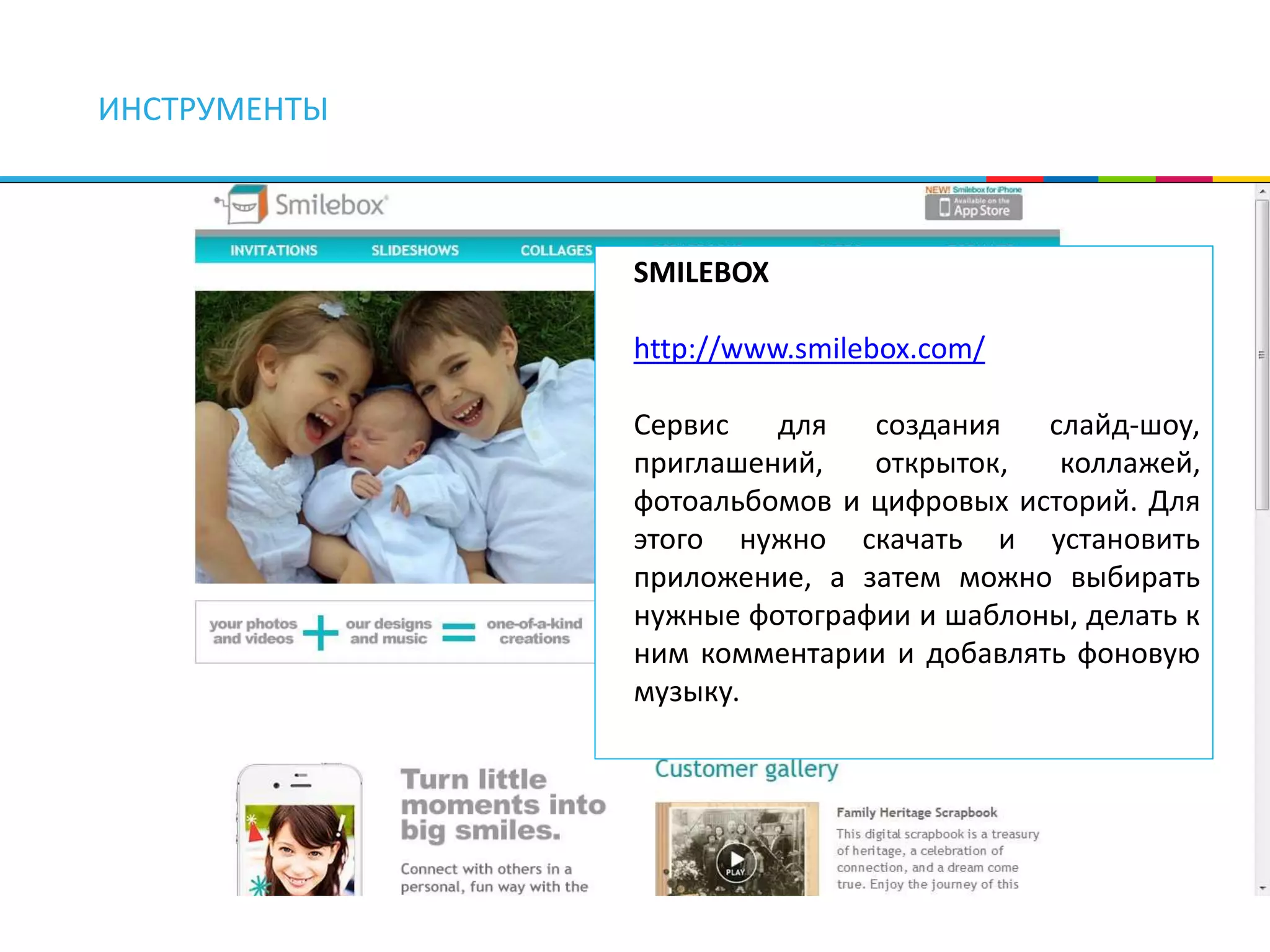 ИНСТРУМЕНТЫ 
SMILEBOX 
http://www.smilebox.com/ 
Сервис для создания слайд-шоу, 
приглашений, открыток, коллажей, 
фотоальбомов и цифровых историй. Для 
этого нужно скачать и установить 
приложение, а затем можно выбирать 
нужные фотографии и шаблоны, делать к 
ним комментарии и добавлять фоновую 
музыку. 
 