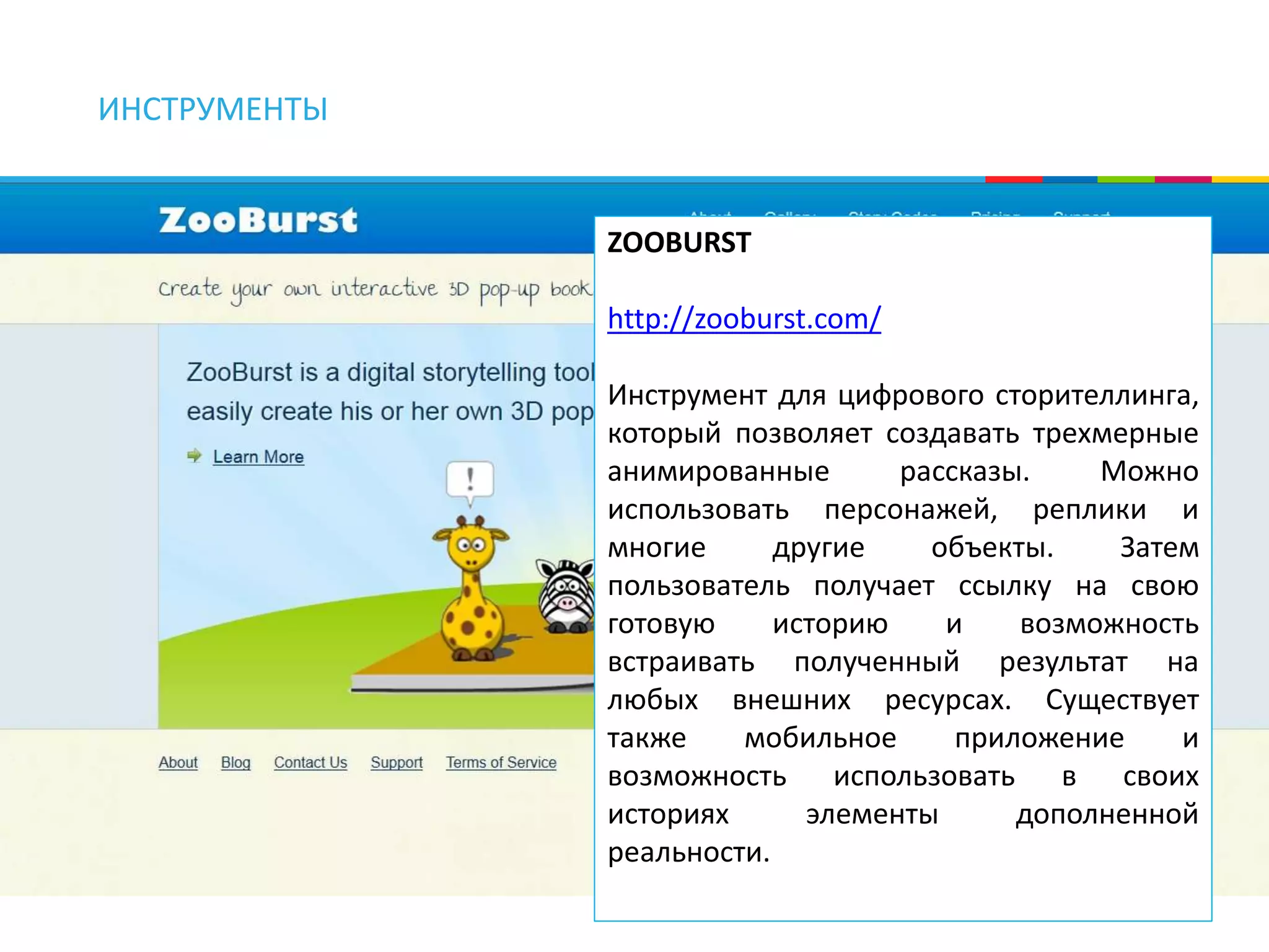 ИНСТРУМЕНТЫ 
ZOOBURST 
http://zooburst.com/ 
Инструмент для цифрового сторителлинга, 
который позволяет создавать трехмерные 
анимированные рассказы. Можно 
использовать персонажей, реплики и 
многие другие объекты. Затем 
пользователь получает ссылку на свою 
готовую историю и возможность 
встраивать полученный результат на 
любых внешних ресурсах. Существует 
также мобильное приложение и 
возможность использовать в своих 
историях элементы дополненной 
реальности. 
 
