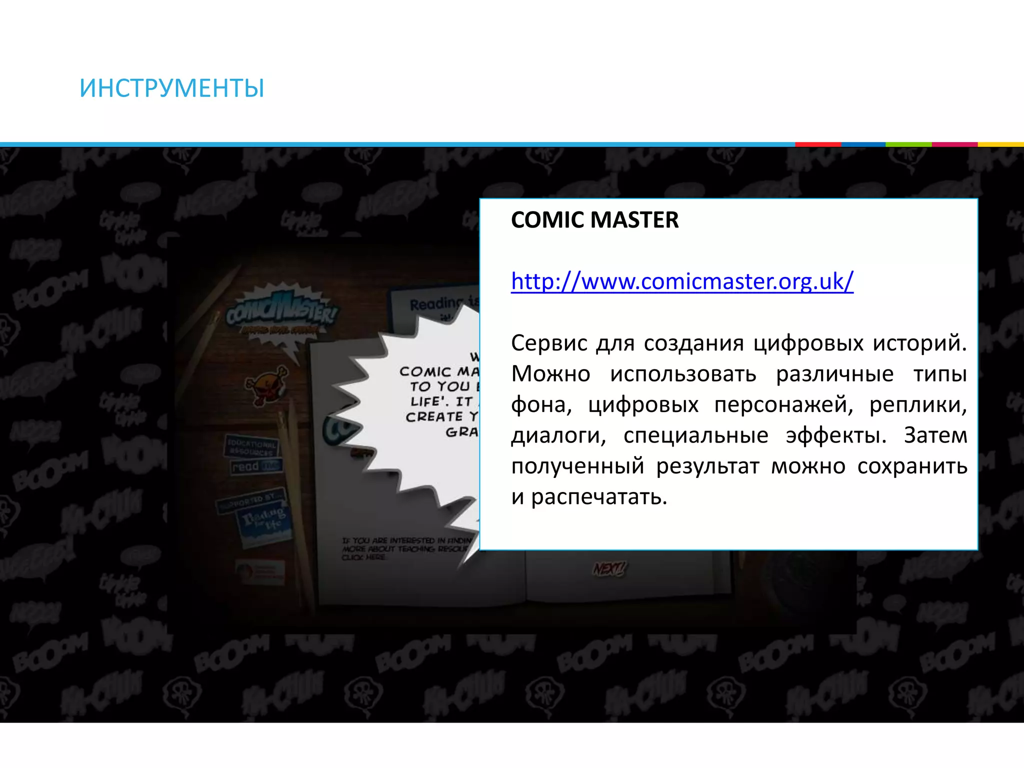 ИНСТРУМЕНТЫ 
COMIC MASTER 
http://www.comicmaster.org.uk/ 
Сервис для создания цифровых историй. 
Можно использовать различные типы 
фона, цифровых персонажей, реплики, 
диалоги, специальные эффекты. Затем 
полученный результат можно сохранить 
и распечатать. 
 