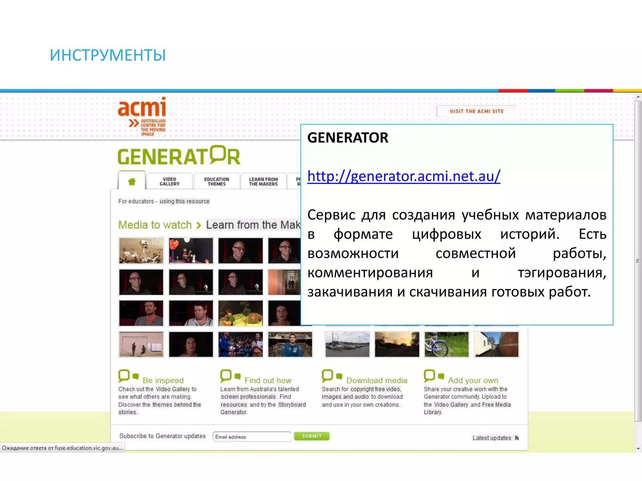 ИНСТРУМЕНТЫ 
GENERATOR 
http://generator.acmi.net.au/ 
Сервис для создания учебных материалов 
в формате цифровых историй. Есть 
возможности совместной работы, 
комментирования и тэгирования, 
закачивания и скачивания готовых работ. 
 