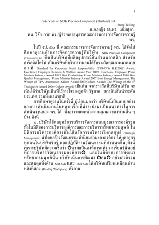 1


              Site Visit at NOK Precision Component (Thailand) Ltd.
                                                                  …Story Telling
                                      น.อ.หญิง ธนพร แย้มสุดา
  หน. วิจัย กวก.พร./ผ้้ช่วยเลขานุการคณะกรรมการการจัดการความร้้
                                                         พร.
        ในปี งป. ๕๓ นี้ คณะกรรมการการจัดการความร้้ พร. ได้จัดไป
ศึ ก ษาด้ ง านด้ า นการจั ด การความร้้ ท ่ีบ ริ ษั ท NOK Precision Component
(Thailand) Ltd. ซ่ ึง เป็ น บริ ษั ท ท่ีผ ลิ ต อุ ป กรณ์ ชิ น ส่ ว นพลาสติ ก สำา หรั บ
                                                            ้
ฮาร์ดดิสไดร์ฟ เป็ นบริษัทท่ีบริหารงานจนได้รบรางวัลคุณภาพมากมายั
อ า ทิ Standard for Corporate Social Responsibility (CSR-DIW B.E.2009) Award,
Excellence Employee Relation & Welfare Award Year 2009, Excellence Employee Prime
Minister Industry Award 2009 Best Productivity, Prime Minister Industry Award 2008 Best
Quality Management, Prime Minister Industry Award 2007 Best Energy Management, The
Winner of TPA Automation Kaizen Award 2007(Golden Award) The Winner of the 5th
Thailand 5s Award 2006 (Golden Award) เป็ น ต้น จากรางวั ล ท่ีบริ ษั ท ได้รั บ จะ
เห็นได้ว่าบริษัทเป็ นท่ีไว้วางใจของล้กค้า รัฐบาล สถาบันชันนำ าระดับ  ้
ประเทศ รวมทังนานาชาติ
                  ้
         การศึกษาด้งานในครังนี้ ผ้้เขียนมองว่า บริษัทนี้ เป็ นแบบอย่าง
                                 ้
ของการดำา เนิ น งานในหลายเร่ ือ งท่ีน่ า จะนำ า มาเป็ นแนวทางในการ
ดำาเนิ นงานของ พร. ได้ ซ่ ึงอาจจะแตกต่างจากมุมมองของท่านอ่ ืน ๆ
บ้าง ดังนี้
         ๑. บริษั ทใช้ก ลยุ ทธ์ การบริห ารจั ด การแบบบ้ ร ณาการองค์ ร วม
ทังในมิติของการบริหารองค์การและการบริหารทรัพยากรมนุษย์ ใน
   ้
มิ ติ ก ารบริ ห ารองค์ ก ารนั ้ น ใช้ ห ลั ก การบริ ห ารเชิ ง กลยุ ท ธ์ (Strategic
Management) นำ าโดยสร้างวัฒนธรรม ค่านิ ยมร่วมขององค์กร ให้บุคลากร
ทุ ก คนในบริ ษั ทรั บ ร้้ และปฏิ บั ติ ต ามวั ฒ นธรรมท่กำา หนดขึ้ น ทั ง นี้
                                                            ี                  ้
เพราะบริษัทมีความเช่ ือว่า “ความเป็ นองค์การแห่งการเรียนร้้นั้นอย่้
ท่ีก ารบริ ห ารวั ฒ นธรรมองค์ ก าร ” และในมิ ติ ข องการพั ฒ นา
ทรัพยากรมนุษ ย์นั้ น บริษั ทเน้ น การพัฒ นา “ คน” อย่า งองค์ รวม
และสมดุลทังด้าน Soft Side และ Hard Side ให้บริษัทเปรียบเหมือนบ้าน
               ้
หลังท่ีสอง (Healthy Workplace) ดังภาพ
 
