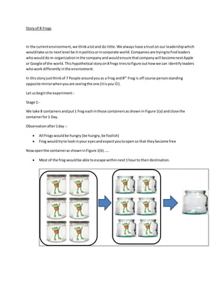 Storyof 8 Frogs
In the currentenvironment,we thinkalotand do little.We always have atruston our leadershipwhich
wouldtake usto nextlevel be itinpoliticsorincorporate world.Companiesare tryingtofindleaders
whowould dore-organizationin the companyandwouldensure thatcompanywill becomenextApple
or Google of the world. Thishypothetical storyon8 frogs triestofigure outhow we can identifyleaders
whowork differently inthe environment.
In thisstoryjustthinkof 7 People aroundyouas a Frog and8th
Frog is off course personstanding
opposite mirrorwhenyouare seeingthe one (itisyou ).
Let usbeginthe experiment:-
Stage 1:-
We take 8 containers andput1 frog eachin those containersasshownin Figure 1(a) andclose the
containerfor1 Day.
Observationafter1day :-
 All Frogswouldbe hungry (be hungry,be foolish)
 Frog wouldtryto lookinyour eyesandexpectyoutoopenso that theybecome free
Nowopenthe containeras showninFigure 1(b) …..
 Most of the frog wouldbe able toescape withinnext1hourto theirdestination.
 