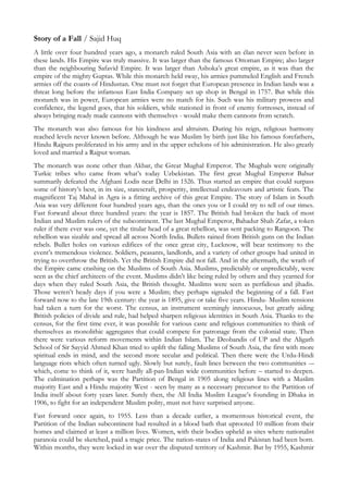 Story of a Fall / Sajid Huq
A little over four hundred years ago, a monarch ruled South Asia with an élan never seen before in
these lands. His Empire was truly massive. It was larger than the famous Ottoman Empire; also larger
than the neighbouring Safavid Empire. It was larger than Ashoka’s great empire, as it was than the
empire of the mighty Guptas. While this monarch held sway, his armies pummeled English and French
armies off the coasts of Hindustan. One must not forget that European presence in Indian lands was a
threat long before the infamous East India Company set up shop in Bengal in 1757. But while this
monarch was in power, European armies were no match for his. Such was his military prowess and
confidence, the legend goes, that his soldiers, while stationed in front of enemy fortresses, instead of
always bringing ready made cannons with themselves - would make them cannons from scratch.
The monarch was also famous for his kindness and altruism. During his reign, religious harmony
reached levels never known before. Although he was Muslim by birth just like his famous forefathers,
Hindu Rajputs proliferated in his army and in the upper echelons of his administration. He also greatly
loved and married a Rajput woman.
The monarch was none other than Akbar, the Great Mughal Emperor. The Mughals were originally
Turkic tribes who came from what’s today Uzbekistan. The first great Mughal Emperor Babur
summarily defeated the Afghani Lodis near Delhi in 1526. Thus started an empire that could surpass
some of history’s best, in its size, statescraft, prosperity, intellectual endeavours and artistic feats. The
magnificent Taj Mahal in Agra is a fitting archive of this great Empire. The story of Islam in South
Asia was very different four hundred years ago, than the ones you or I could try to tell of our times.
Fast forward about three hundred years: the year is 1857. The British had broken the back of most
Indian and Muslim rulers of the subcontinent. The last Mughal Emperor, Bahadur Shah Zafar, a token
ruler if there ever was one, yet the titular head of a great rebellion, was sent packing to Rangoon. The
rebellion was sizable and spread all across North India. Bullets rained from British guns on the Indian
rebels. Bullet holes on various edifices of the once great city, Lucknow, will bear testimony to the
event’s tremendous violence. Soldiers, peasants, landlords, and a variety of other groups had united in
trying to overthrow the British. Yet the British Empire did not fall. And in the aftermath, the wrath of
the Empire came crashing on the Muslims of South Asia. Muslims, predictably or unpredictably, were
seen as the chief architects of the event. Muslims didn’t like being ruled by others and they yearned for
days when they ruled South Asia, the British thought. Muslims were seen as perfidious and jihadis.
Those weren’t heady days if you were a Muslim; they perhaps signaled the beginning of a fall. Fast
forward now to the late 19th century: the year is 1895, give or take five years. Hindu- Muslim tensions
had taken a turn for the worst. The census, an instrument seemingly innocuous, but greatly aiding
British policies of divide and rule, had helped sharpen religious identities in South Asia. Thanks to the
census, for the first time ever, it was possible for various caste and religious communities to think of
themselves as monolithic aggregates that could compete for patronage from the colonial state. Then
there were various reform movements within Indian Islam. The Deobandis of UP and the Aligarh
School of Sir Sayyid Ahmed Khan tried to uplift the falling Muslims of South Asia, the first with more
spiritual ends in mind, and the second more secular and political. Then there were the Urdu-Hindi
language riots which often turned ugly. Slowly but surely, fault lines between the two communities -–
which, come to think of it, were hardly all-pan-Indian wide communities before – started to deepen.
The culmination perhaps was the Partition of Bengal in 1905 along religious lines with a Muslim
majority East and a Hindu majority West - seen by many as a necessary precursor to the Partition of
India itself about forty years later. Surely then, the All India Muslim League’s founding in Dhaka in
1906, to fight for an independent Muslim polity, must not have surprised anyone.
Fast forward once again, to 1955. Less than a decade earlier, a momentous historical event, the
Partition of the Indian subcontinent had resulted in a blood bath that uprooted 10 million from their
homes and claimed at least a million lives. Women, with their bodies upheld as sites where nationalist
paranoia could be sketched, paid a tragic price. The nation-states of India and Pakistan had been born.
Within months, they were locked in war over the disputed territory of Kashmir. But by 1955, Kashmir
 
