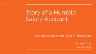 Story of a Humble
Salary Account
…and opportunities for DIGITAL disruption
by Umer Iqbal
24-Jun-2016
 