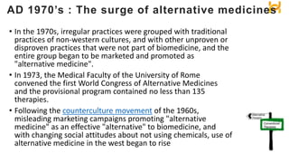 • In the 1970s, irregular practices were grouped with traditional
practices of non-western cultures, and with other unproven or
disproven practices that were not part of biomedicine, and the
entire group began to be marketed and promoted as
"alternative medicine".
• In 1973, the Medical Faculty of the University of Rome
convened the first World Congress of Alternative Medicines
and the provisional program contained no less than 135
therapies.
• Following the counterculture movement of the 1960s,
misleading marketing campaigns promoting "alternative
medicine" as an effective "alternative" to biomedicine, and
with changing social attitudes about not using chemicals, use of
alternative medicine in the west began to rise
AD 1970’s : The surge of alternative medicines
 