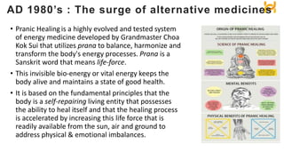 • Pranic Healingis a highly evolved and tested system
of energy medicine developed by Grandmaster Choa
Kok Sui that utilizes prana to balance, harmonize and
transform the body's energy processes. Prana is a
Sanskrit word that means life-force.
• This invisible bio-energy or vital energy keeps the
body alive and maintains a state of good health.
• It is based on the fundamental principles that the
body is a self-repairing living entity that possesses
the ability to heal itself and that the healing process
is accelerated by increasing this life force that is
readily available from the sun, air and ground to
address physical & emotional imbalances.
AD 1980’s : The surge of alternative medicines
 
