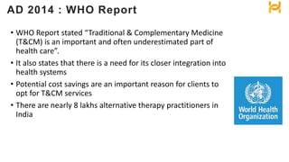 • WHO Report stated “Traditional & Complementary Medicine
(T&CM) is an important and often underestimated part of
health care”.
• It also states that there is a need for its closer integration into
health systems
• Potential cost savings are an important reason for clients to
opt for T&CM services
• There are nearly 8 lakhs alternative therapy practitioners in
India
AD 2014 : WHO Report
 
