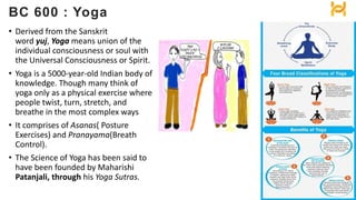 • Derived from the Sanskrit
word yuj, Yoga means union of the
individual consciousness or soul with
the Universal Consciousness or Spirit.
• Yoga is a 5000-year-old Indian body of
knowledge. Though many think of
yoga only as a physical exercise where
people twist, turn, stretch, and
breathe in the most complex ways
• It comprises of Asanas( Posture
Exercises) and Pranayama(Breath
Control).
• The Science of Yoga has been said to
have been founded by Maharishi
Patanjali, through his Yoga Sutras.
BC 600 : Yoga
 