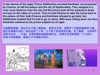 4
In the silence of the night, Prince Siddhartha mounted Kanthaka. Accompanied
by Channa, he left the palace and the city ...