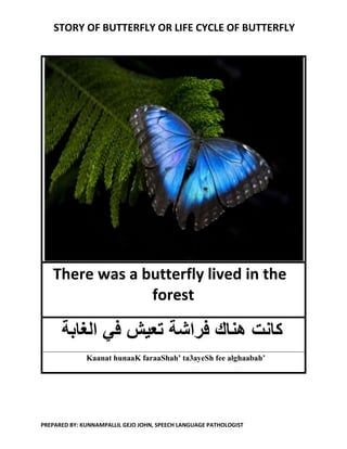 STORY OF BUTTERFLY OR LIFE CYCLE OF BUTTERFLY
PREPARED BY: KUNNAMPALLIL GEJO JOHN, SPEECH LANGUAGE PATHOLOGIST
There was a butterfly lived in the
forest
‫ف‬ ‫تعيش‬ ‫فراشة‬ ‫هناك‬ ‫كانت‬‫الغابة‬ ‫ي‬
Kaanat hunaaK faraaShah’ ta3ayeSh fee alghaabah’
 