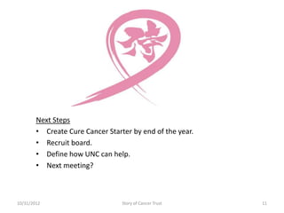 Next Steps
        • Create Cure Cancer Starter by end of the year.
        • Recruit board.
        • Define how UNC can help.
        • Next meeting?



10/31/2012                        Story of Cancer Trust    11
 