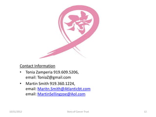 Contact Information
        • Tonia Zamperia 919.609.5206,
           email: ToniaZ@gmail.com
        • Martin Smith 919.360.1224,
           email: Maritn.Smith@Atlanticbt.com
           email: MartinSellingzoe@Aol.com


10/31/2012                      Story of Cancer Trust   12
 