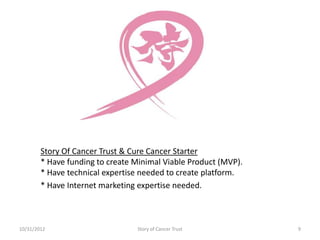 Story Of Cancer Trust & Cure Cancer Starter
        * Have funding to create Minimal Viable Product (MVP).
        * Have technical expertise needed to create platform.
        * Have Internet marketing expertise needed.



10/31/2012                       Story of Cancer Trust           9
 