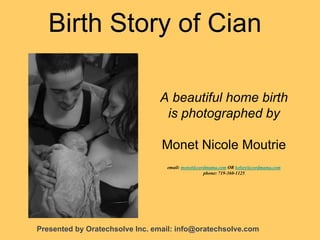 Birth Story of Cian
A beautiful home birth
is photographed by
Monet Nicole Moutrie
email: monet@cordmama.com OR kelsey@cordmama.com
phone: 719-360-1125
Presented by Oratechsolve Inc. email: info@oratechsolve.com
 