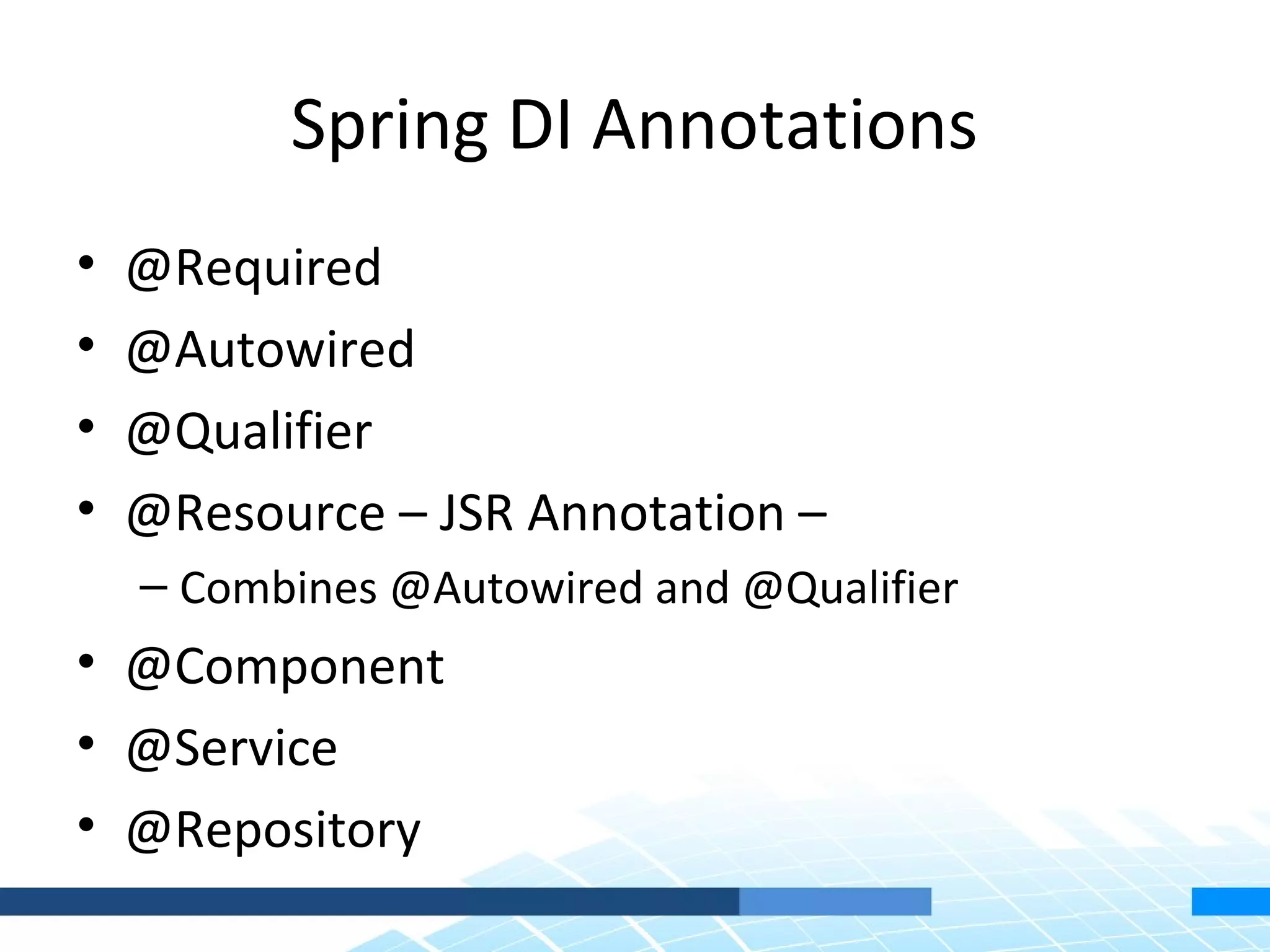 Spring DI Annotations
•   @Required
•   @Autowired
•   @Qualifier
•   @Resource – JSR Annotation –
    – Combines @Autowired and @Qualifier
• @Component
• @Service
• @Repository
 