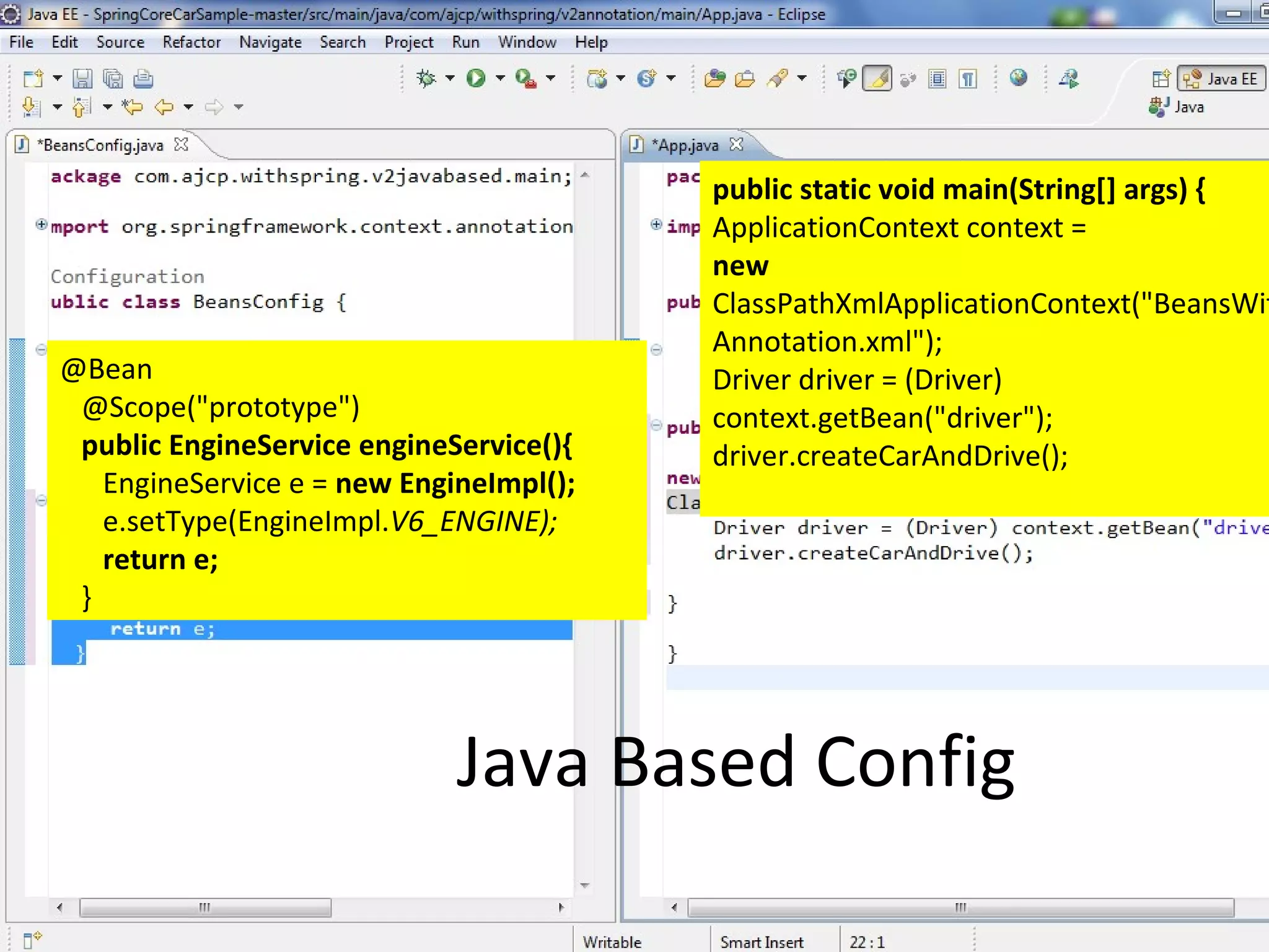 public static void main(String[] args) {
                                         ApplicationContext context =
                                         new
                                         ClassPathXmlApplicationContext("BeansWit
                                         Annotation.xml");
@Bean                                    Driver driver = (Driver)
 @Scope("prototype")                     context.getBean("driver");
 public EngineService engineService(){   driver.createCarAndDrive();
   EngineService e = new EngineImpl();
   e.setType(EngineImpl.V6_ENGINE);
   return e;
 }




                             Java Based Config
 