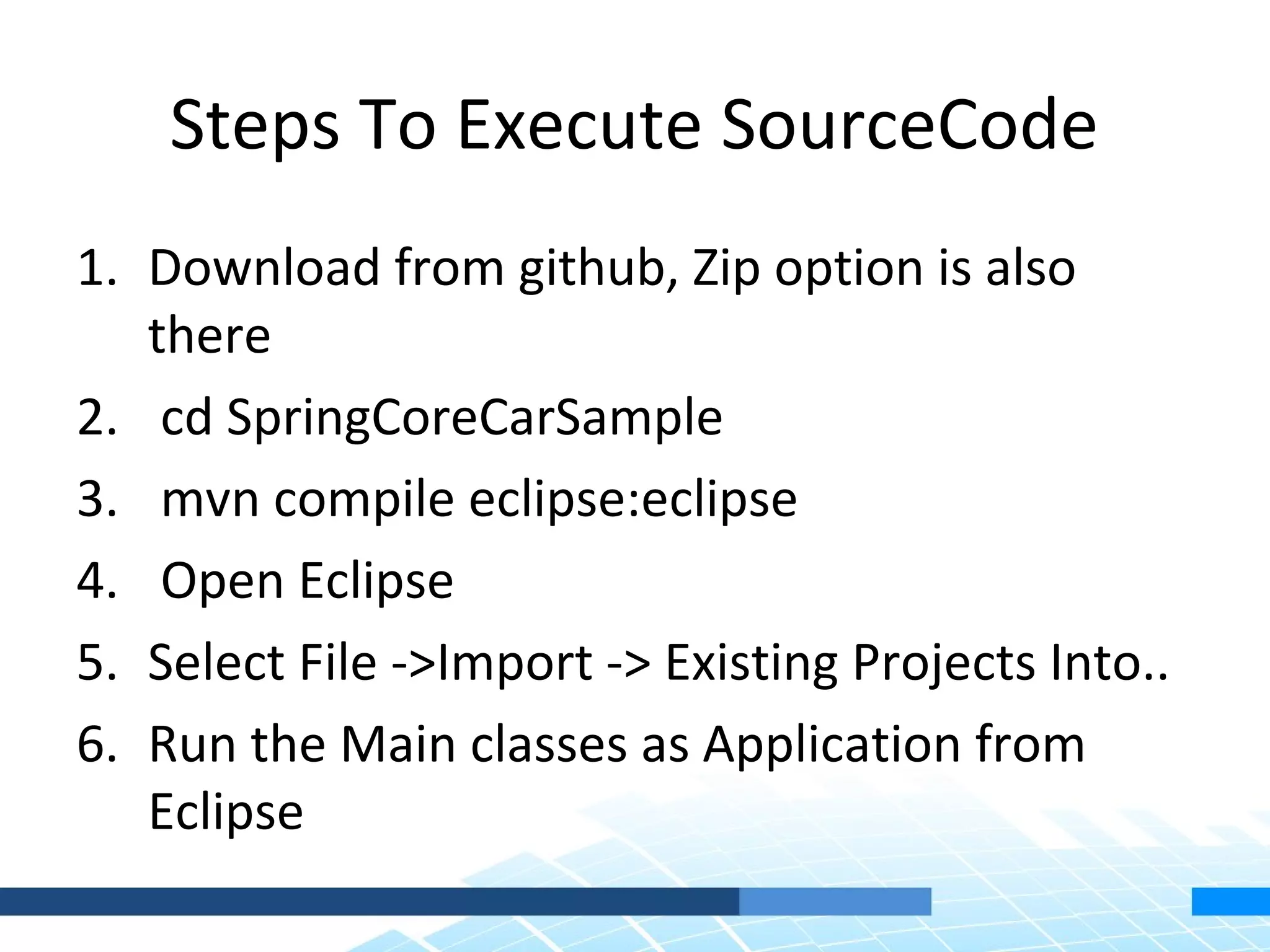 Steps To Execute SourceCode
1. Download from github, Zip option is also
   there
2. cd SpringCoreCarSample
3. mvn compile eclipse:eclipse
4. Open Eclipse
5. Select File ->Import -> Existing Projects Into..
6. Run the Main classes as Application from
   Eclipse
 