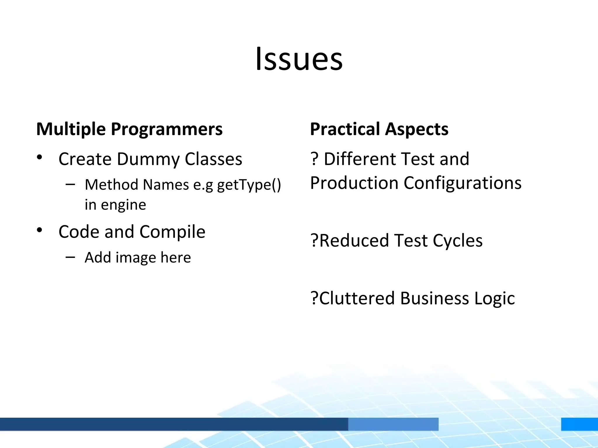 Issues
Multiple Programmers              Practical Aspects
• Create Dummy Classes            ? Different Test and
   – Method Names e.g getType()   Production Configurations
     in engine
• Code and Compile                ?Reduced Test Cycles
   – Add image here

                                  ?Cluttered Business Logic
 