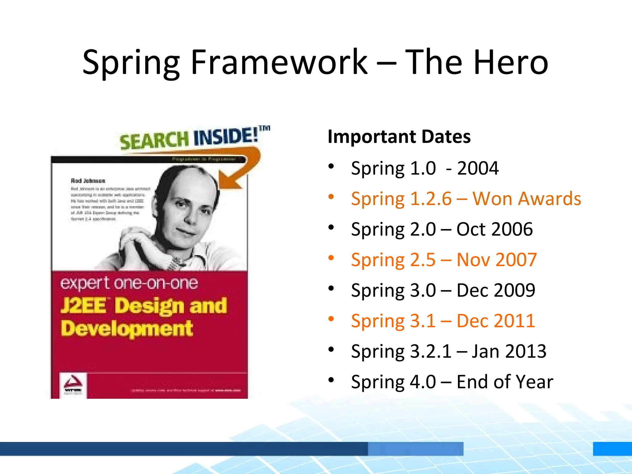 Spring Framework – The Hero
              Important Dates
              • Spring 1.0 - 2004
              • Spring 1.2.6 – Won Awards
              • Spring 2.0 – Oct 2006
              • Spring 2.5 – Nov 2007
              • Spring 3.0 – Dec 2009
              • Spring 3.1 – Dec 2011
              • Spring 3.2.1 – Jan 2013
              • Spring 4.0 – End of Year
 
