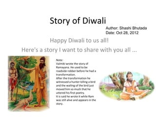 Story of Diwali
                                                   Author: Shashi Bhutada
                                                   Date: Oct 28, 2012

           Happy Diwali to us all!
Here's a story I want to share with you all ...
              Note:
              Valmiki wrote the story of
              Ramayana. He used to be
              roadside robber before he had a
              transformation.
              After the transformation he
              witnessed a hunter killing a bird
              and the wailing of the bird just
              moved him so much that he
              uttered his first poetry.
              It is said he wrote it while Ram
              was still alive and appears in the
              story.
 