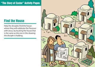 “The Story of Easter” Activity Pages




  Find the House
  Help the disciples find the house
  where they will celebrate the Passover
  with Jesus, by locating the house that
  is the same as the one in the drawing
  the disciple is holding.
 