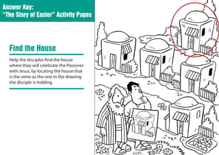 Answer Key:
“The Story of Easter” Activity Pages




  Find the House
  Help the disciples find the house
  where they will celebrate the Passover
  with Jesus, by locating the house that
  is the same as the one in the drawing
  the disciple is holding.
 