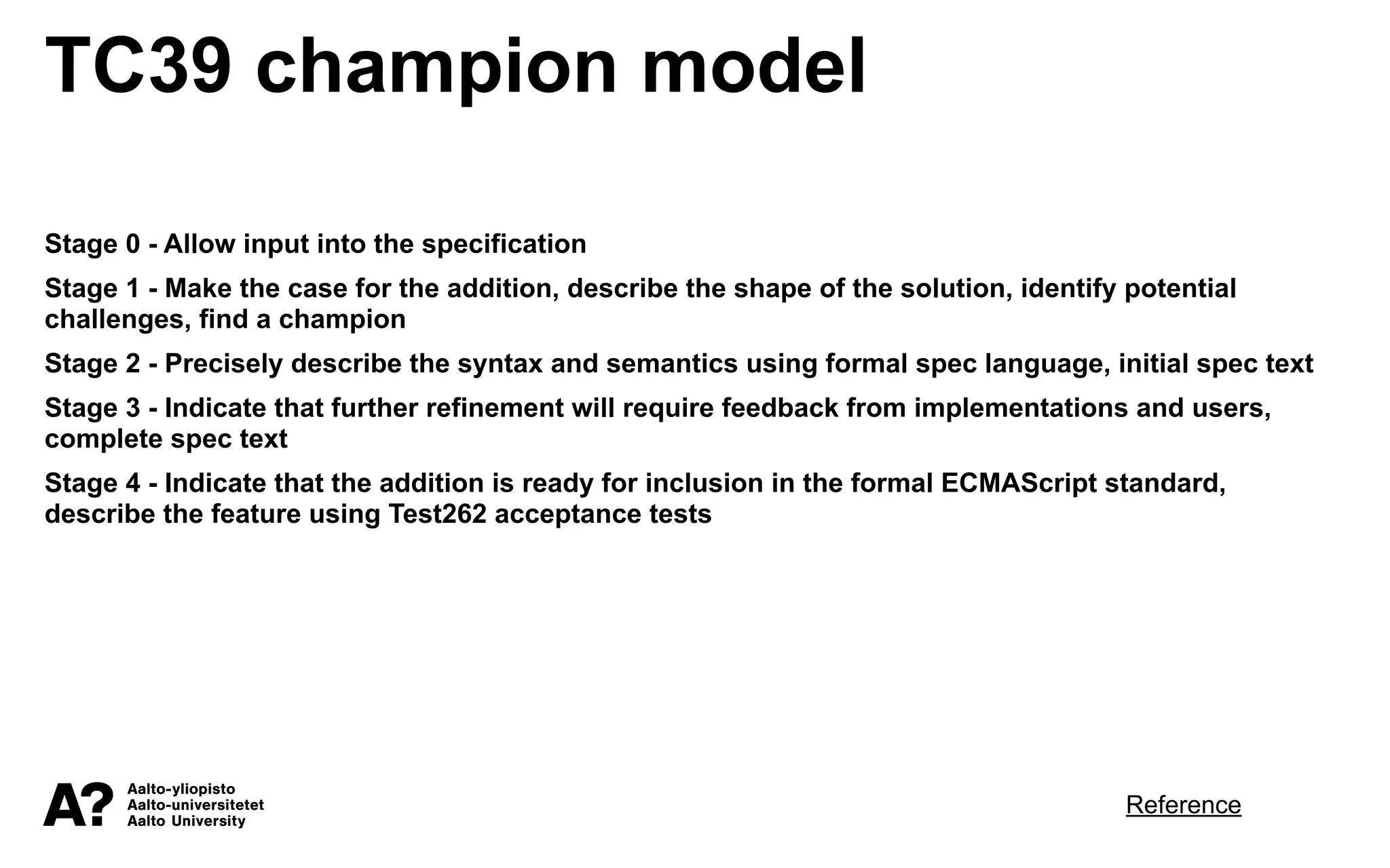 TC39 champion model
Stage 0 - Allow input into the specification
Stage 1 - Make the case for the addition, describe the shape of the solution, identify potential
challenges, find a champion
Stage 2 - Precisely describe the syntax and semantics using formal spec language, initial spec text
Stage 3 - Indicate that further refinement will require feedback from implementations and users,
complete spec text
Stage 4 - Indicate that the addition is ready for inclusion in the formal ECMAScript standard,
describe the feature using Test262 acceptance tests
Reference
 
