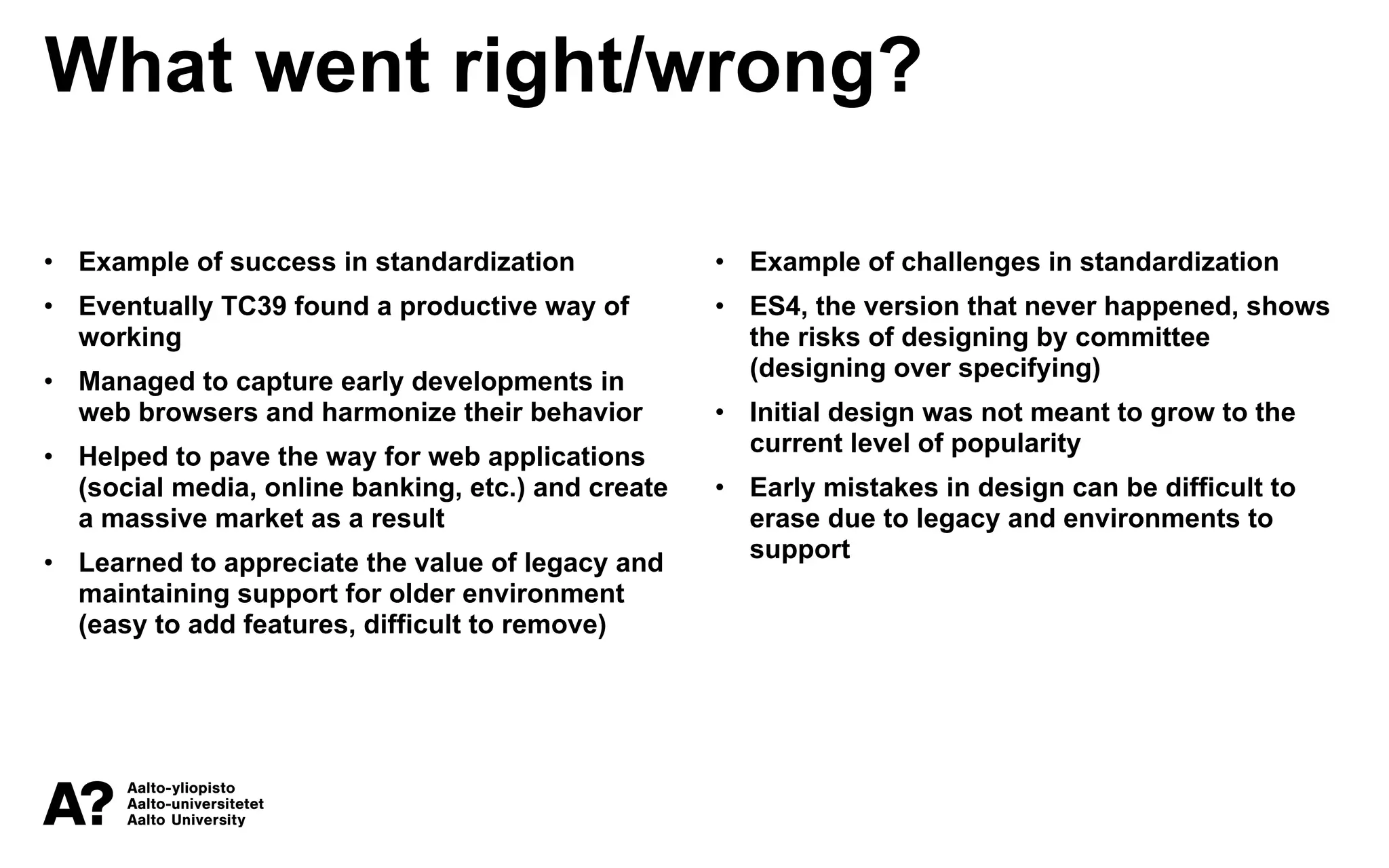 What went right/wrong?
• Example of success in standardization
• Eventually TC39 found a productive way of
working
• Managed to capture early developments in
web browsers and harmonize their behavior
• Helped to pave the way for web applications
(social media, online banking, etc.) and create
a massive market as a result
• Learned to appreciate the value of legacy and
maintaining support for older environment
(easy to add features, difficult to remove)
• Example of challenges in standardization
• ES4, the version that never happened, shows
the risks of designing by committee
(designing over specifying)
• Initial design was not meant to grow to the
current level of popularity
• Early mistakes in design can be difficult to
erase due to legacy and environments to
support
 