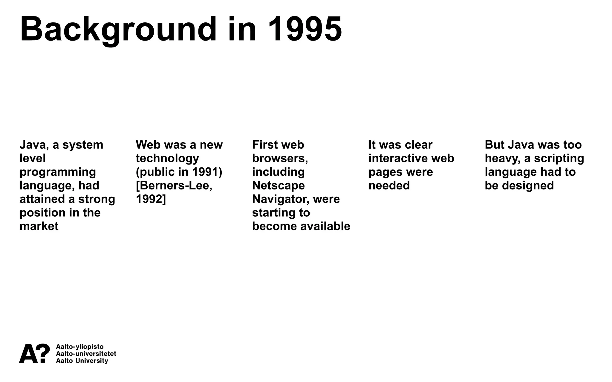 Background in 1995
Java, a system
level
programming
language, had
attained a strong
position in the
market
Web was a new
technology
(public in 1991)
[Berners-Lee,
1992]
First web
browsers,
including
Netscape
Navigator, were
starting to
become available
It was clear
interactive web
pages were
needed
But Java was too
heavy, a scripting
language had to
be designed
 