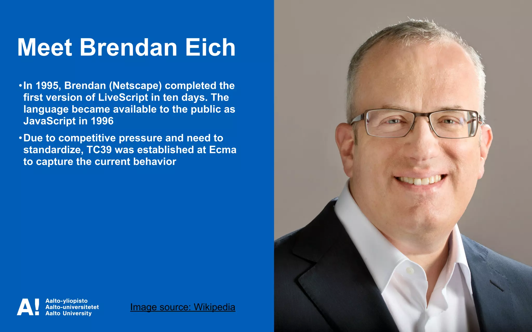 Meet Brendan Eich
Image source: Wikipedia
•In 1995, Brendan (Netscape) completed the
first version of LiveScript in ten days. The
language became available to the public as
JavaScript in 1996
•Due to competitive pressure and need to
standardize, TC39 was established at Ecma
to capture the current behavior
 