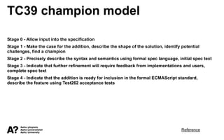 TC39 champion model
Stage 0 - Allow input into the specification
Stage 1 - Make the case for the addition, describe the shape of the solution, identify potential
challenges, find a champion
Stage 2 - Precisely describe the syntax and semantics using formal spec language, initial spec text
Stage 3 - Indicate that further refinement will require feedback from implementations and users,
complete spec text
Stage 4 - Indicate that the addition is ready for inclusion in the formal ECMAScript standard,
describe the feature using Test262 acceptance tests
Reference
 