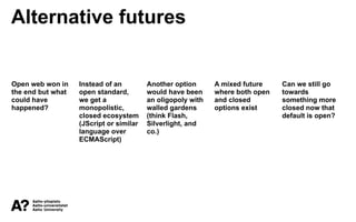 Alternative futures
Open web won in
the end but what
could have
happened?
Instead of an
open standard,
we get a
monopolistic,
closed ecosystem
(JScript or similar
language over
ECMAScript)
Another option
would have been
an oligopoly with
walled gardens
(think Flash,
Silverlight, and
co.)
A mixed future
where both open
and closed
options exist
Can we still go
towards
something more
closed now that
default is open?
 
