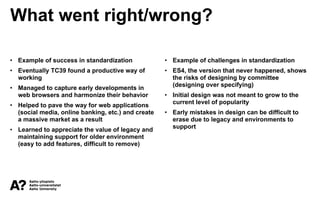What went right/wrong?
• Example of success in standardization
• Eventually TC39 found a productive way of
working
• Managed to capture early developments in
web browsers and harmonize their behavior
• Helped to pave the way for web applications
(social media, online banking, etc.) and create
a massive market as a result
• Learned to appreciate the value of legacy and
maintaining support for older environment
(easy to add features, difficult to remove)
• Example of challenges in standardization
• ES4, the version that never happened, shows
the risks of designing by committee
(designing over specifying)
• Initial design was not meant to grow to the
current level of popularity
• Early mistakes in design can be difficult to
erase due to legacy and environments to
support
 