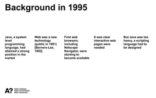 Background in 1995
Java, a system
level
programming
language, had
attained a strong
position in the
market
Web was a new
technology
(public in 1991)
[Berners-Lee,
1992]
First web
browsers,
including
Netscape
Navigator, were
starting to
become available
It was clear
interactive web
pages were
needed
But Java was too
heavy, a scripting
language had to
be designed
 