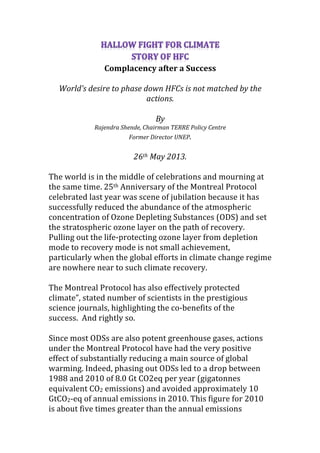 Complacency	
  after	
  a	
  Success	
  
	
  
World’s	
  desire	
  to	
  phase	
  down	
  HFCs	
  is	
  not	
  matched	
  by	
  the	
  
actions.	
  
	
  
By	
  	
  
Rajendra	
  Shende,	
  Chairman	
  TERRE	
  Policy	
  Centre	
  	
  
Former	
  Director	
  UNEP.	
  
	
  
26th	
  May	
  2013.	
  
	
  
The	
  world	
  is	
  in	
  the	
  middle	
  of	
  celebrations	
  and	
  mourning	
  at	
  
the	
  same	
  time.	
  25th	
  Anniversary	
  of	
  the	
  Montreal	
  Protocol	
  
celebrated	
  last	
  year	
  was	
  scene	
  of	
  jubilation	
  because	
  it	
  has	
  
successfully	
  reduced	
  the	
  abundance	
  of	
  the	
  atmospheric	
  
concentration	
  of	
  Ozone	
  Depleting	
  Substances	
  (ODS)	
  and	
  set	
  
the	
  stratospheric	
  ozone	
  layer	
  on	
  the	
  path	
  of	
  recovery.	
  
Pulling	
  out	
  the	
  life-­‐protecting	
  ozone	
  layer	
  from	
  depletion	
  
mode	
  to	
  recovery	
  mode	
  is	
  not	
  small	
  achievement,	
  
particularly	
  when	
  the	
  global	
  efforts	
  in	
  climate	
  change	
  regime	
  
are	
  nowhere	
  near	
  to	
  such	
  climate	
  recovery.	
  	
  
	
  
The	
  Montreal	
  Protocol	
  has	
  also	
  effectively	
  protected	
  
climate”,	
  stated	
  number	
  of	
  scientists	
  in	
  the	
  prestigious	
  
science	
  journals,	
  highlighting	
  the	
  co-­‐benefits	
  of	
  the	
  
success.	
  	
  And	
  rightly	
  so.	
  	
  	
  
	
  
Since	
  most	
  ODSs	
  are	
  also	
  potent	
  greenhouse	
  gases,	
  actions	
  
under	
  the	
  Montreal	
  Protocol	
  have	
  had	
  the	
  very	
  positive	
  
effect	
  of	
  substantially	
  reducing	
  a	
  main	
  source	
  of	
  global	
  
warming.	
  Indeed,	
  phasing	
  out	
  ODSs	
  led	
  to	
  a	
  drop	
  between	
  
1988	
  and	
  2010	
  of	
  8.0	
  Gt	
  CO2eq	
  per	
  year	
  (gigatonnes	
  
equivalent	
  CO2	
  emissions)	
  and	
  avoided	
  approximately	
  10	
  
GtCO2-­‐eq	
  of	
  annual	
  emissions	
  in	
  2010.	
  This	
  figure	
  for	
  2010	
  
is	
  about	
  five	
  times	
  greater	
  than	
  the	
  annual	
  emissions	
  
 