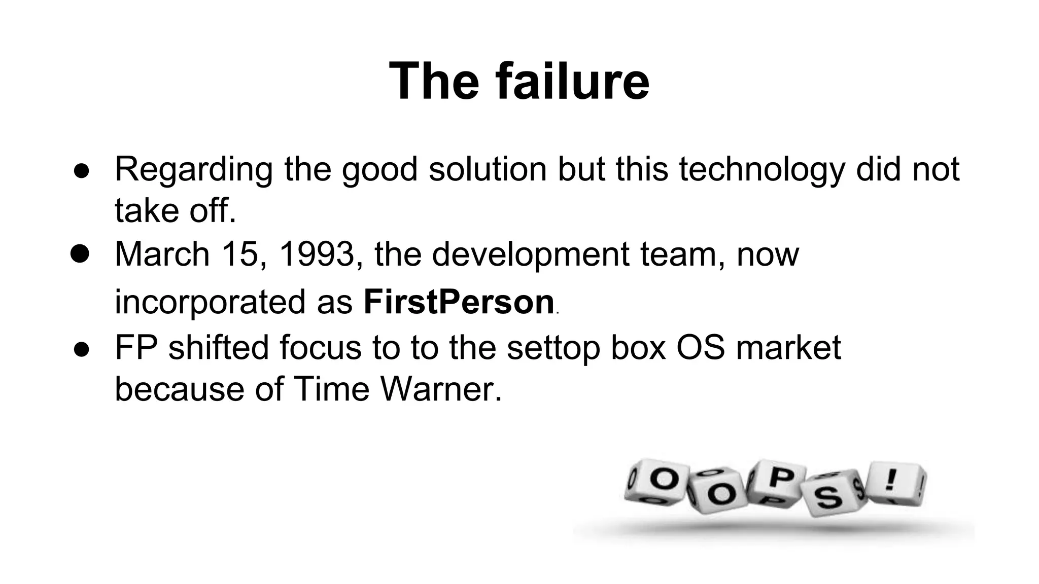 The failure
● Regarding the good solution but this technology did not
take off.
● March 15, 1993, the development team, now
incorporated as FirstPerson.
● FP shifted focus to to the settop box OS market
because of Time Warner.
 