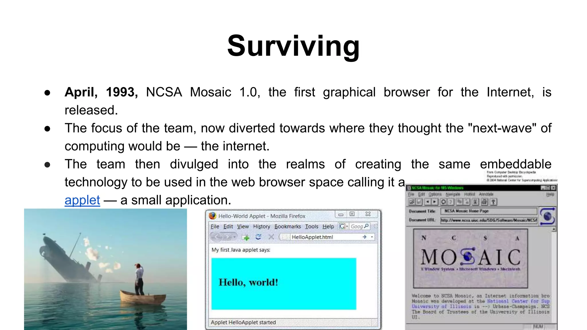 Surviving
● April, 1993, NCSA Mosaic 1.0, the first graphical browser for the Internet, is
released.
● The focus of the team, now diverted towards where they thought the "next-wave" of
computing would be — the internet.
● The team then divulged into the realms of creating the same embeddable
technology to be used in the web browser space calling it an
applet — a small application.
 