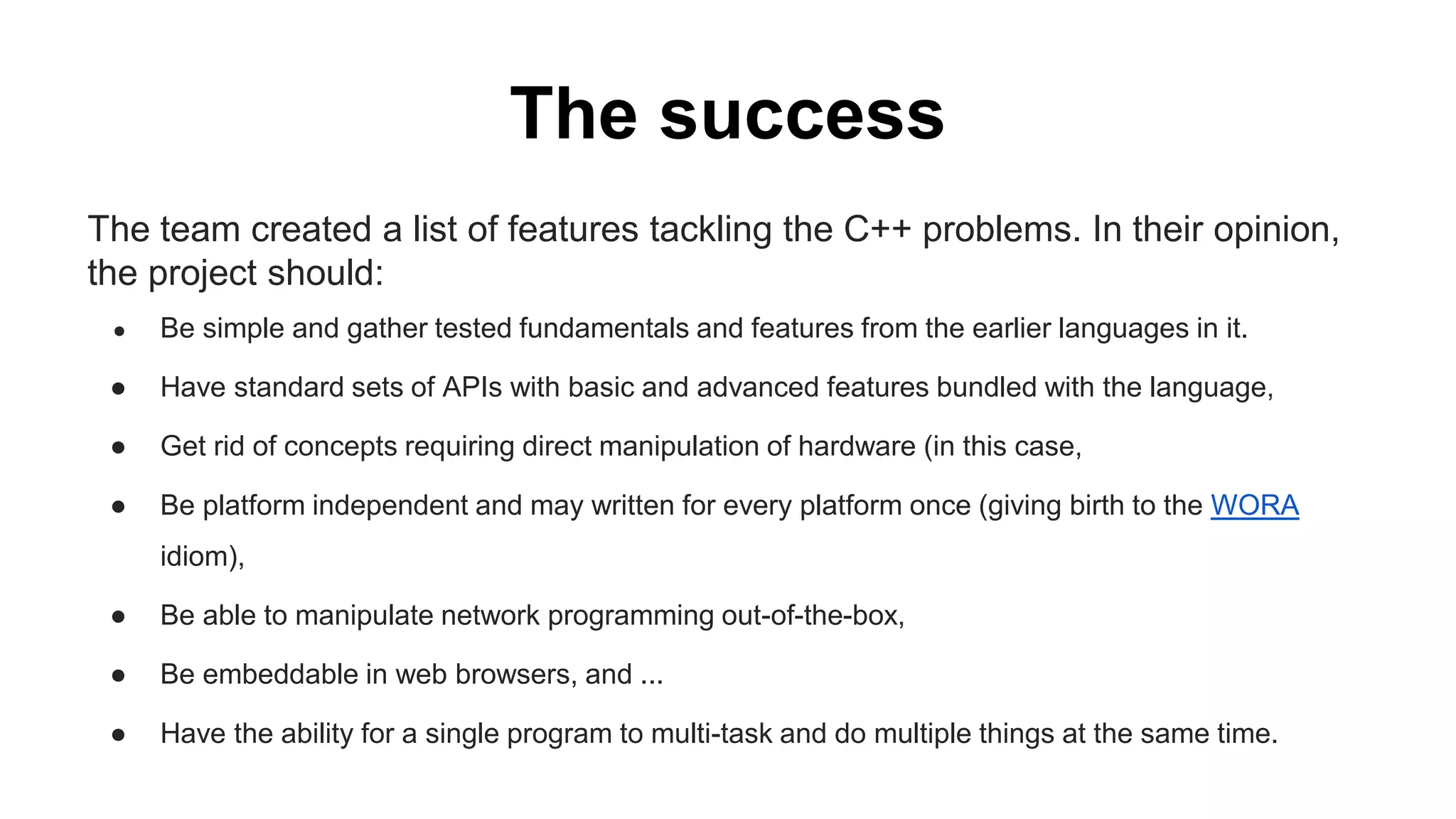 The success
The team created a list of features tackling the C++ problems. In their opinion,
the project should:
● Be simple and gather tested fundamentals and features from the earlier languages in it.
● Have standard sets of APIs with basic and advanced features bundled with the language,
● Get rid of concepts requiring direct manipulation of hardware (in this case,
● Be platform independent and may written for every platform once (giving birth to the WORA
idiom),
● Be able to manipulate network programming out-of-the-box,
● Be embeddable in web browsers, and ...
● Have the ability for a single program to multi-task and do multiple things at the same time.
 