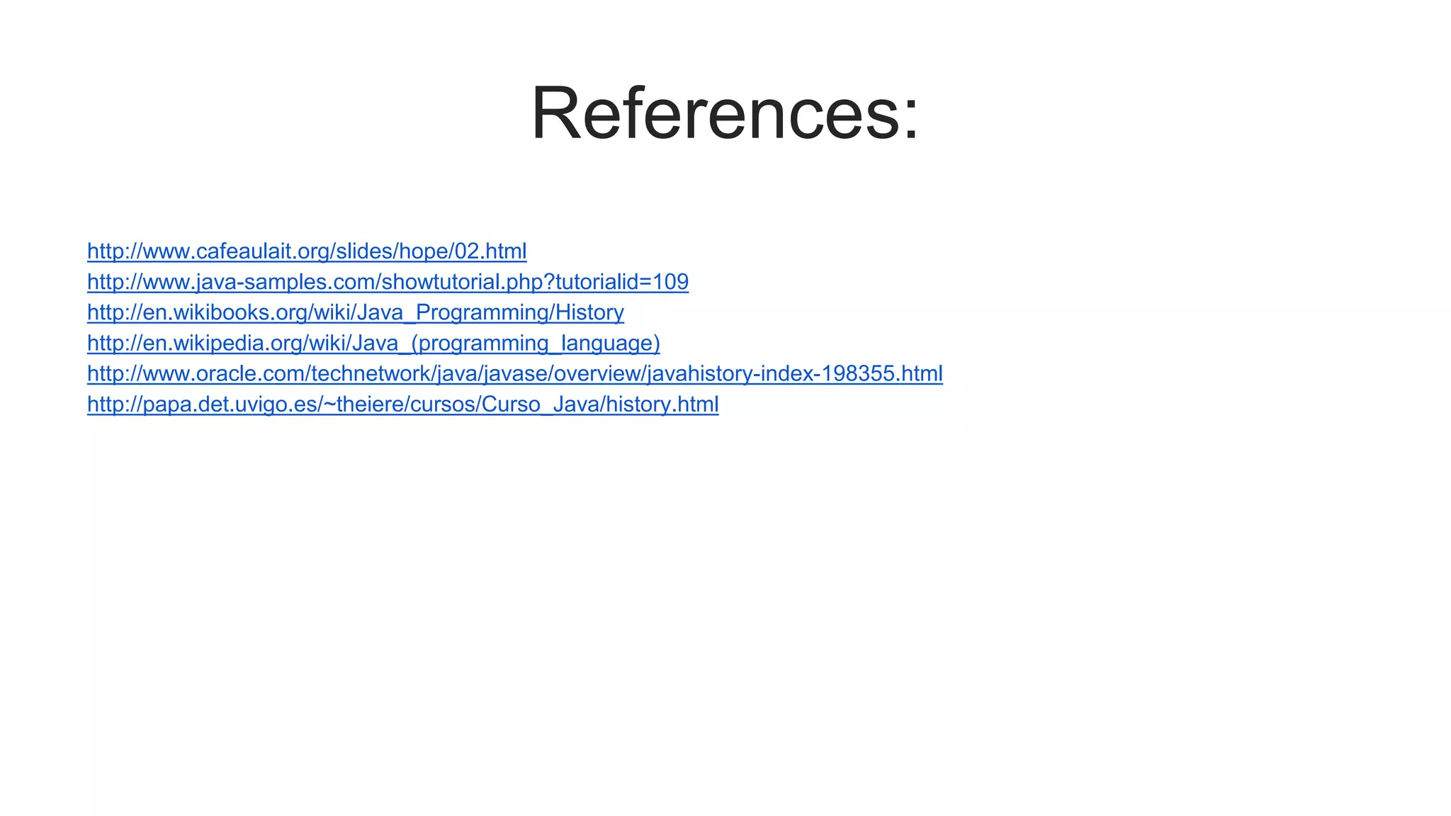 References:
http://www.cafeaulait.org/slides/hope/02.html
http://www.java-samples.com/showtutorial.php?tutorialid=109
http://en.wikibooks.org/wiki/Java_Programming/History
http://en.wikipedia.org/wiki/Java_(programming_language)
http://www.oracle.com/technetwork/java/javase/overview/javahistory-index-198355.html
http://papa.det.uvigo.es/~theiere/cursos/Curso_Java/history.html
 